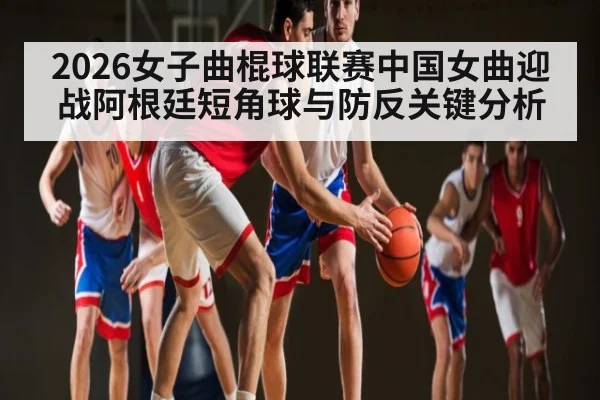 2026女子曲棍球联赛中国女曲迎战阿根廷短角球与防反关键分析