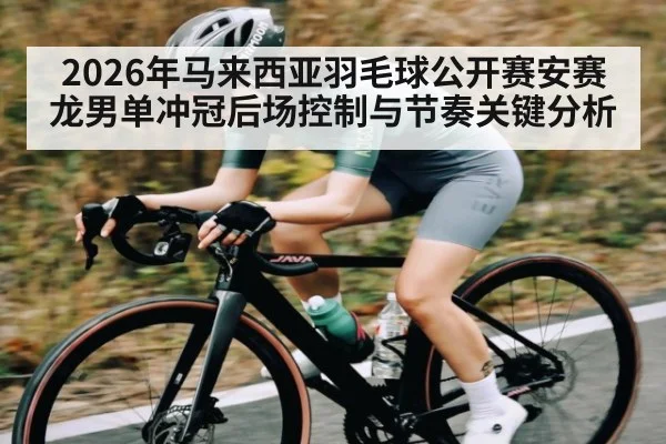 2026年马来西亚羽毛球公开赛安赛龙男单冲冠后场控制与节奏关键分析